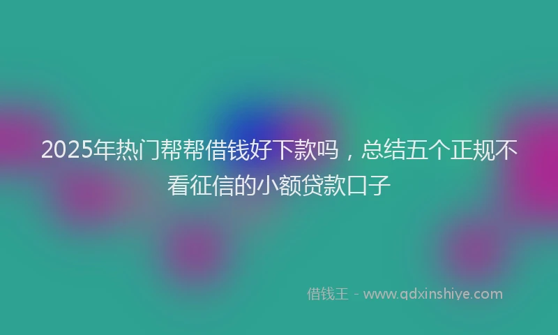 2025年热门帮帮借钱好下款吗，总结五个正规不看征信的小额贷款口子
