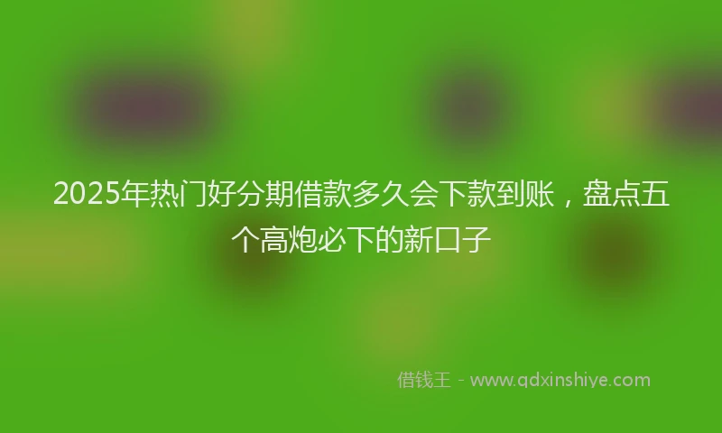 2025年热门好分期借款多久会下款到账，盘点五个高炮必下的新口子