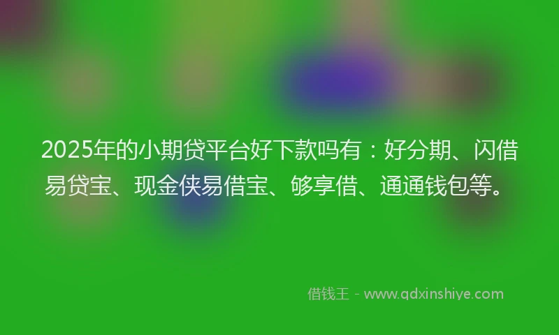 2025年的小期贷平台好下款吗有：好分期、闪借易贷宝、现金侠易借宝、够享借、通通钱包等。