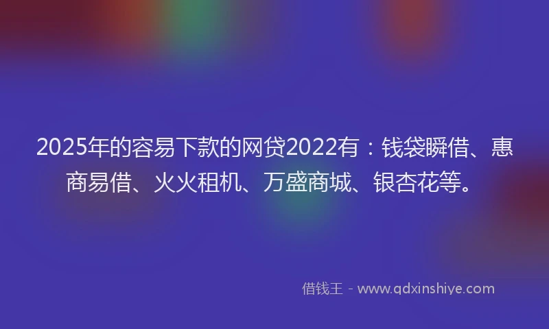 2025年的容易下款的网贷2022有：钱袋瞬借、惠商易借、火火租机、万盛商城、银杏花等。