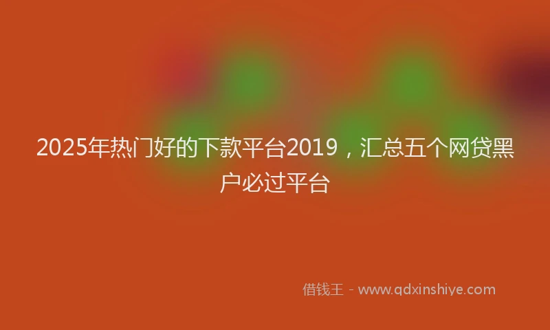 2025年热门好的下款平台2019，汇总五个网贷黑户必过平台