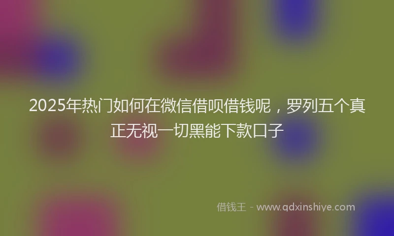 2025年热门如何在微信借呗借钱呢，罗列五个真正无视一切黑能下款口子