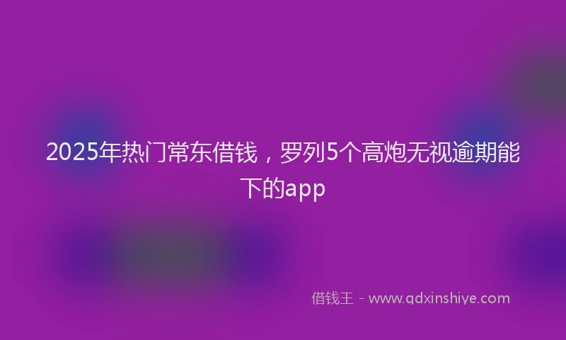 2025年热门常东借钱，罗列5个高炮无视逾期能下的app