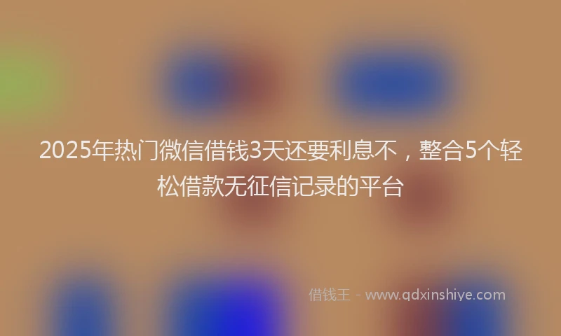 2025年热门微信借钱3天还要利息不，整合5个轻松借款无征信记录的平台