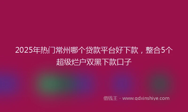 2025年热门常州哪个贷款平台好下款，整合5个超级烂户双黑下款口子