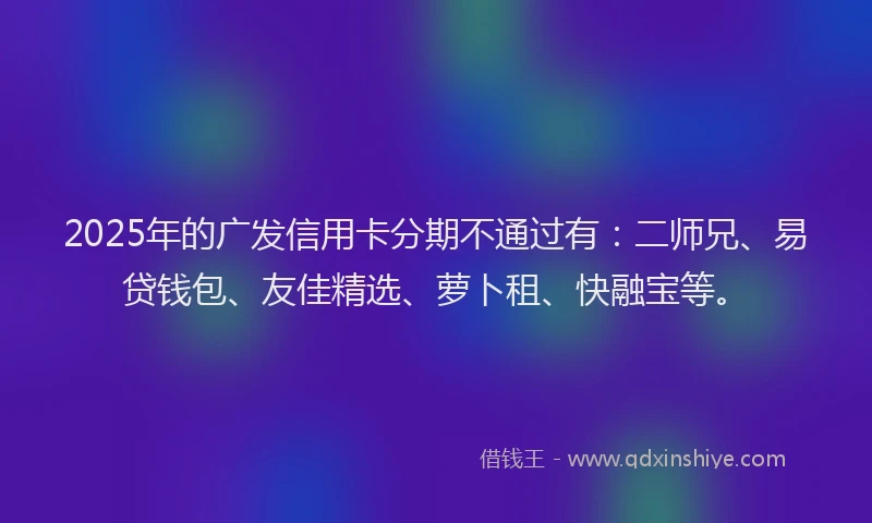 2025年的广发信用卡分期不通过有：二师兄、易贷钱包、友佳精选、萝卜租、快融宝等。