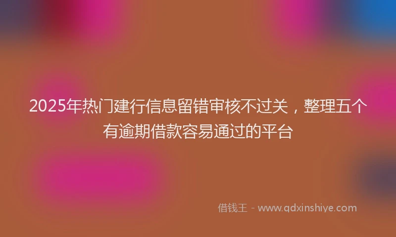 2025年热门建行信息留错审核不过关，整理五个有逾期借款容易通过的平台