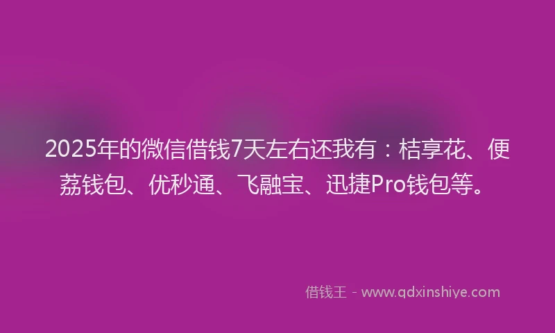 2025年的微信借钱7天左右还我有：桔享花、便荔钱包、优秒通、飞融宝、迅捷Pro钱包等。