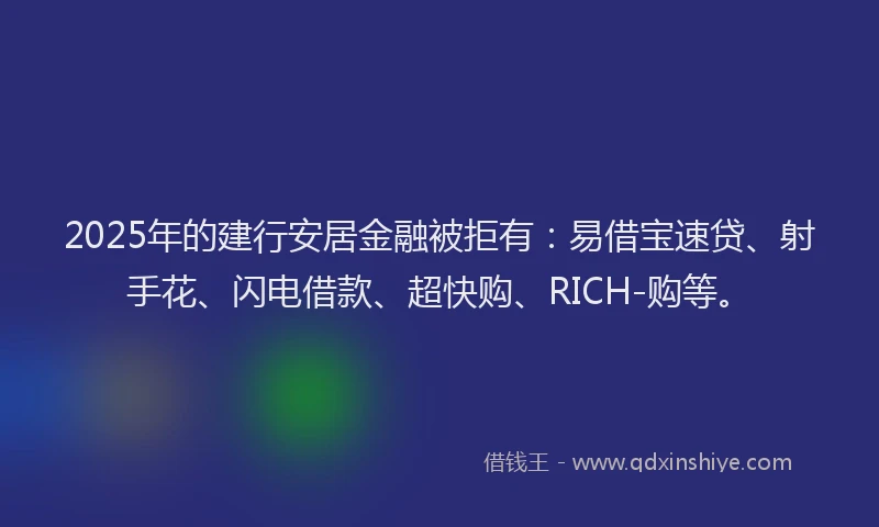 2025年的建行安居金融被拒有：易借宝速贷、射手花、闪电借款、超快购、RICH-购等。