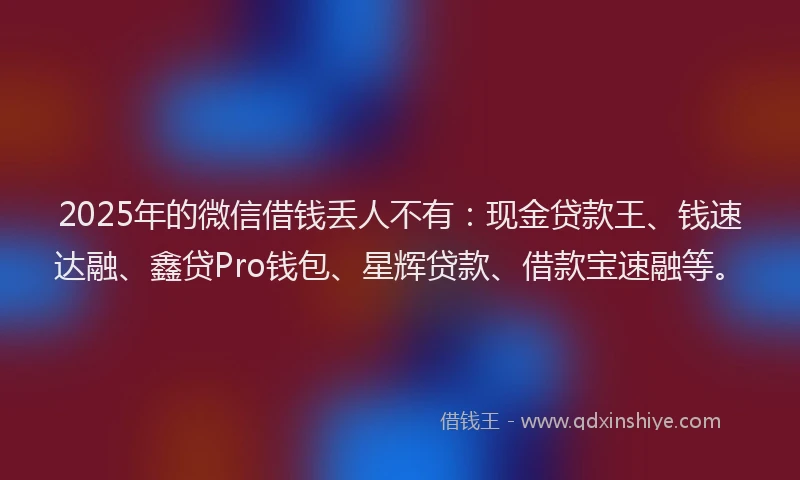 2025年的微信借钱丢人不有：现金贷款王、钱速达融、鑫贷Pro钱包、星辉贷款、借款宝速融等。