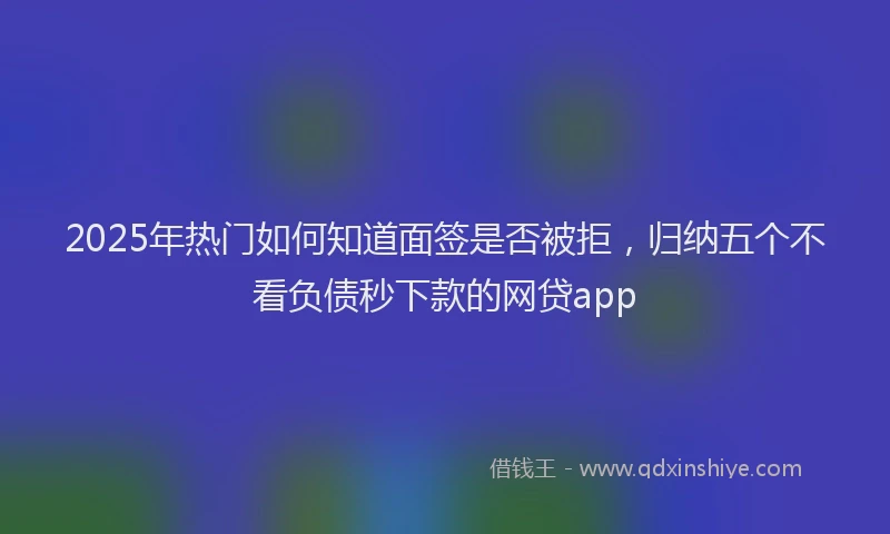 2025年热门如何知道面签是否被拒，归纳五个不看负债秒下款的网贷app