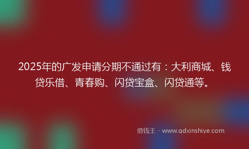 2025年的广发申请分期不通过有:大利商城、钱贷乐借、青春购、闪贷宝盒、闪贷通等。