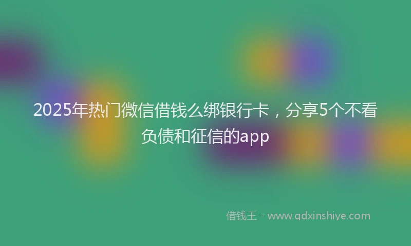 2025年热门微信借钱么绑银行卡，分享5个不看负债和征信的app