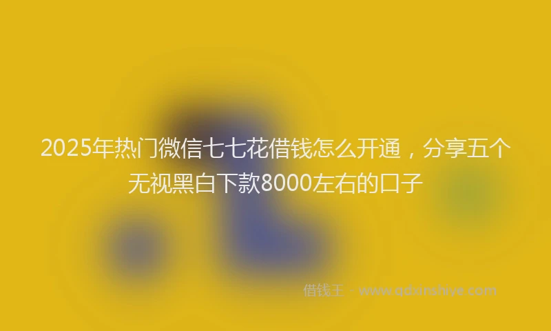 2025年热门微信七七花借钱怎么开通，分享五个无视黑白下款8000左右的口子