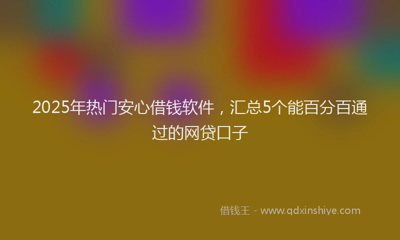 2025年热门安心借钱软件，汇总5个能百分百通过的网贷口子