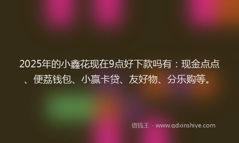 2025年的小鑫花现在9点好下款吗有：现金点点、便荔钱包、小赢卡贷、友好物、分乐购等。