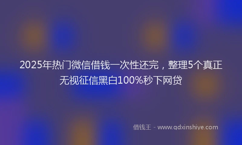 2025年热门微信借钱一次性还完，整理5个真正无视征信黑白100%秒下网贷