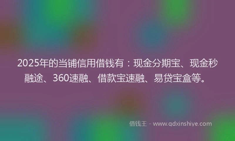2025年的当铺信用借钱有：现金分期宝、现金秒融途、360速融、借款宝速融、易贷宝盒等。