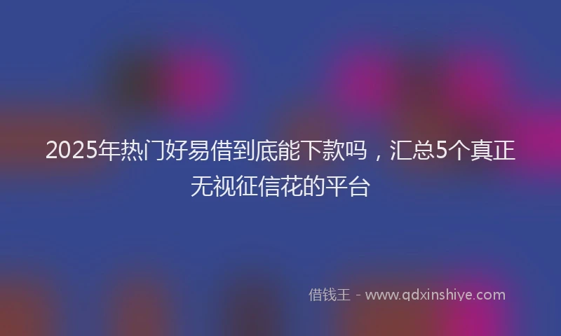 2025年热门好易借到底能下款吗，汇总5个真正无视征信花的平台