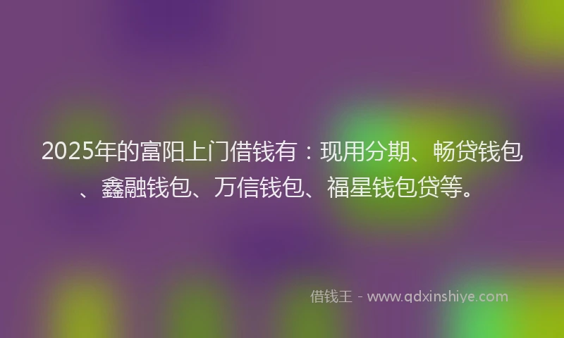 2025年的富阳上门借钱有：现用分期、畅贷钱包、鑫融钱包、万信钱包、福星钱包贷等。