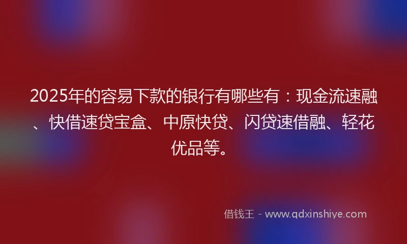 2025年的容易下款的银行有哪些有：现金流速融、快借速贷宝盒、中原快贷、闪贷速借融、轻花优品等。