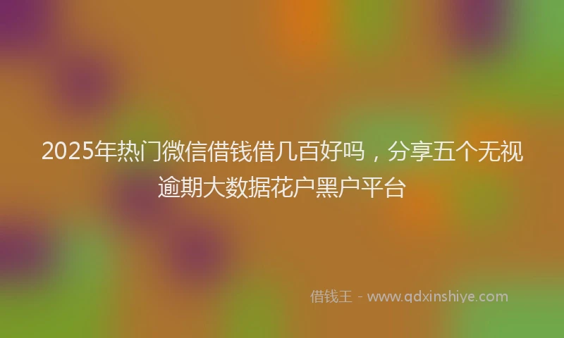 2025年热门微信借钱借几百好吗，分享五个无视逾期大数据花户黑户平台