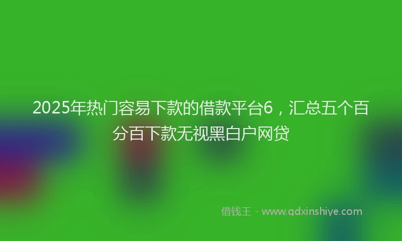 2025年热门容易下款的借款平台6，汇总五个百分百下款无视黑白户网贷