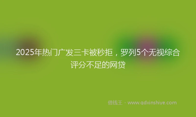 2025年热门广发三卡被秒拒，罗列5个无视综合评分不足的网贷