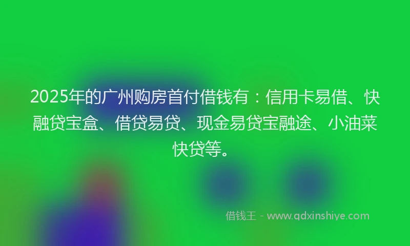 2025年的广州购房首付借钱有：信用卡易借、快融贷宝盒、借贷易贷、现金易贷宝融途、小油菜快贷等。