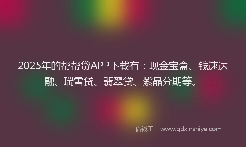 2025年的帮帮贷APP下载有：现金宝盒、钱速达融、瑞雪贷、翡翠贷、紫晶分期等。