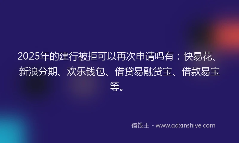 2025年的建行被拒可以再次申请吗有：快易花、新浪分期、欢乐钱包、借贷易融贷宝、借款易宝等。