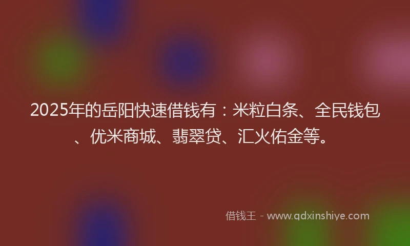 2025年的岳阳快速借钱有：米粒白条、全民钱包、优米商城、翡翠贷、汇火佑金等。