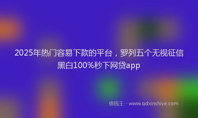 2025年热门容易下款的平台，罗列五个无视征信黑白100%秒下网贷app