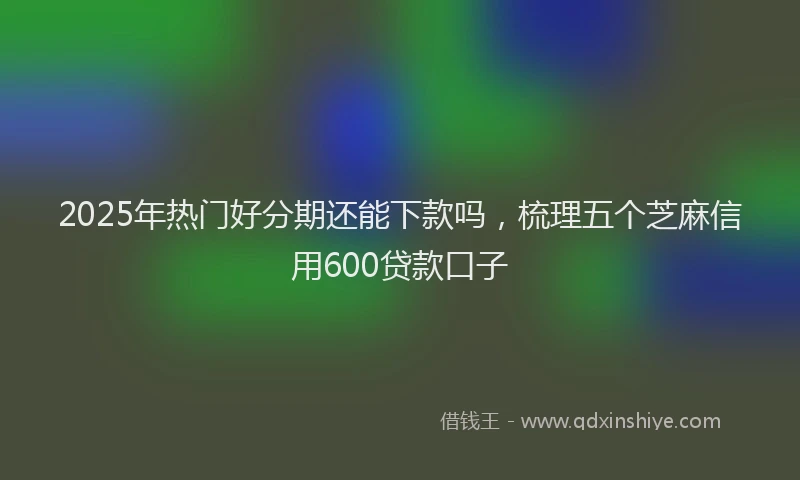 2025年热门好分期还能下款吗，梳理五个芝麻信用600贷款口子