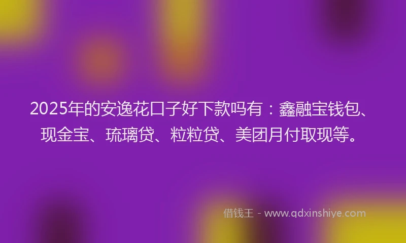 2025年的安逸花口子好下款吗有：鑫融宝钱包、现金宝、琉璃贷、粒粒贷、美团月付取现等。