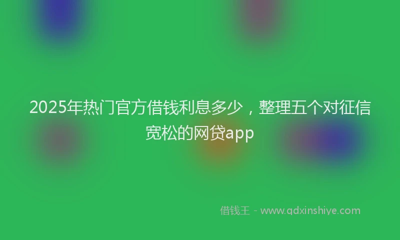 2025年热门官方借钱利息多少，整理五个对征信宽松的网贷app