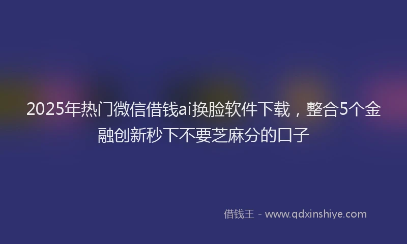 2025年热门微信借钱ai换脸软件下载，整合5个金融创新秒下不要芝麻分的口子