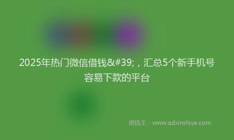 2025年热门微信借钱&#39;，汇总5个新手机号容易下款的平台