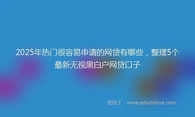 2025年热门很容易申请的网贷有哪些，整理5个最新无视黑白户网贷口子