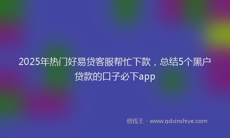 2025年热门好易贷客服帮忙下款，总结5个黑户贷款的口子必下app