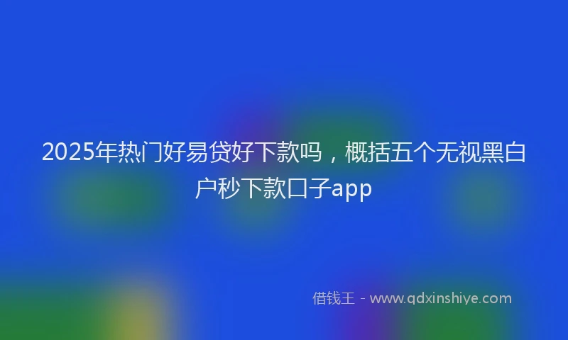 2025年热门好易贷好下款吗，概括五个无视黑白户秒下款口子app
