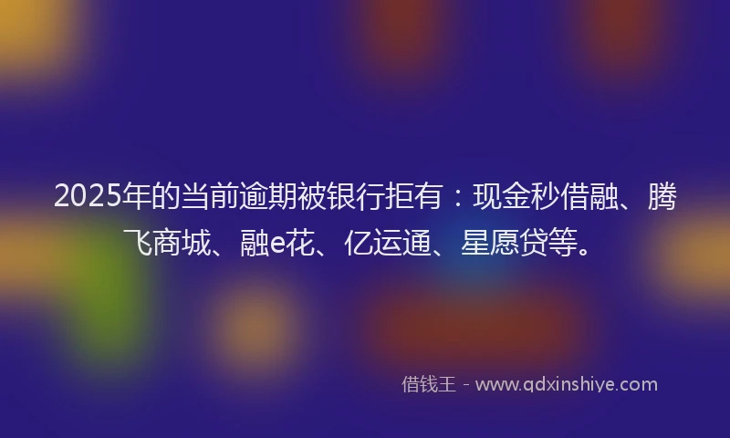 2025年的当前逾期被银行拒有：现金秒借融、腾飞商城、融e花、亿运通、星愿贷等。