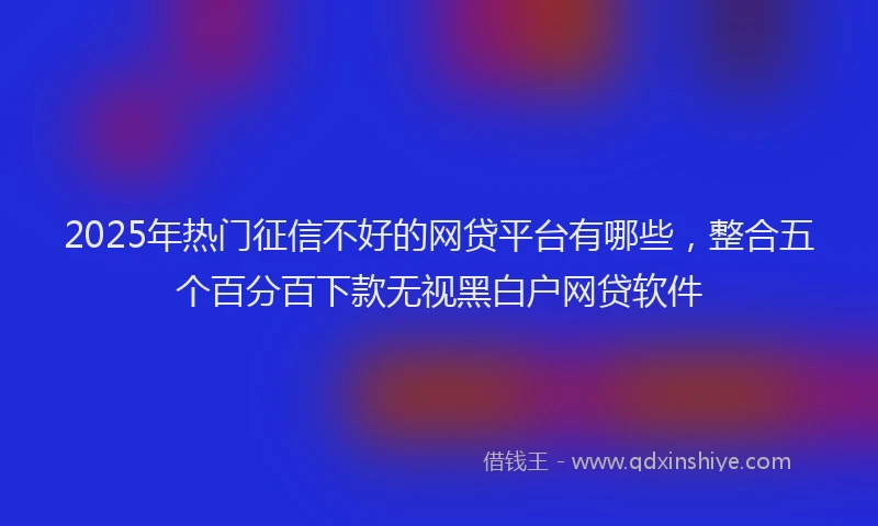 2025年热门征信不好的网贷平台有哪些，整合五个百分百下款无视黑白户网贷软件
