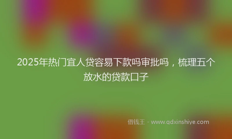 2025年热门宜人贷容易下款吗审批吗，梳理五个放水的贷款口子