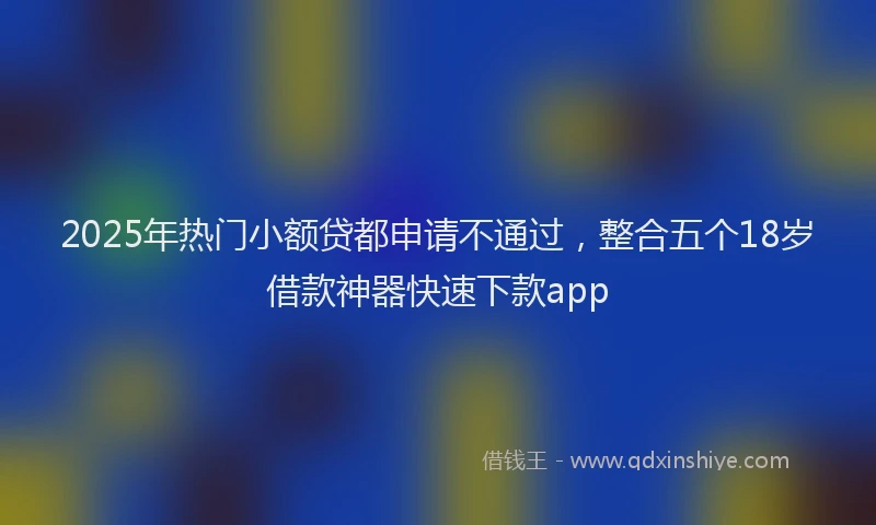 2025年热门小额贷都申请不通过，整合五个18岁借款神器快速下款app
