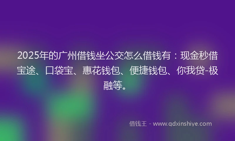 2025年的广州借钱坐公交怎么借钱有：现金秒借宝途、口袋宝、惠花钱包、便捷钱包、你我贷-极融等。