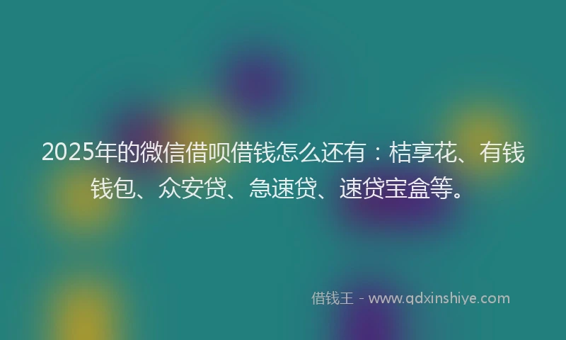 2025年的微信借呗借钱怎么还有：桔享花、有钱钱包、众安贷、急速贷、速贷宝盒等。