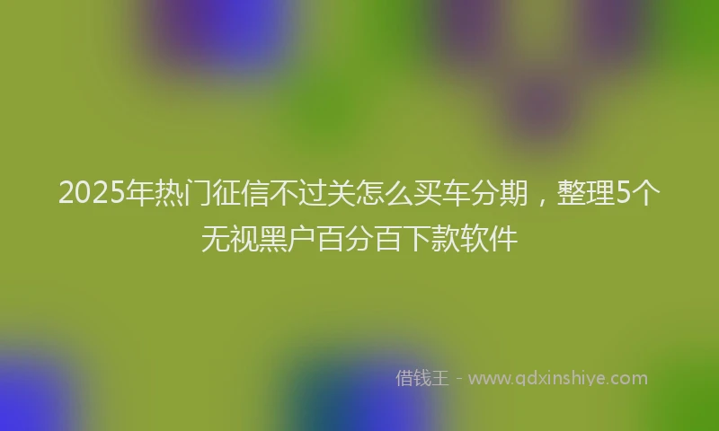 2025年热门征信不过关怎么买车分期，整理5个无视黑户百分百下款软件