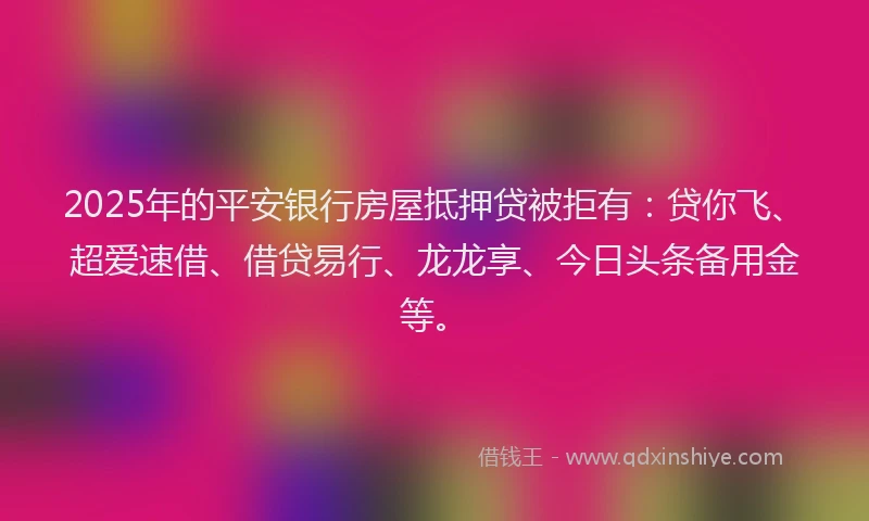 2025年的平安银行房屋抵押贷被拒有：贷你飞、超爱速借、借贷易行、龙龙享、今日头条备用金等。