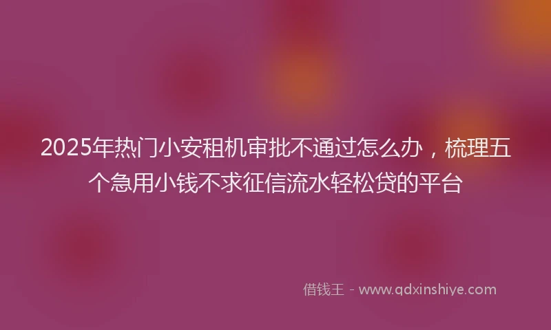 2025年热门小安租机审批不通过怎么办，梳理五个急用小钱不求征信流水轻松贷的平台
